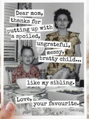 Raven's Rest Studio Mother's Day Card - Dear Mom, Thanks for putting up with a spoiled, ungrateful, messy bratty child... like my sibling. Love, your favourite.