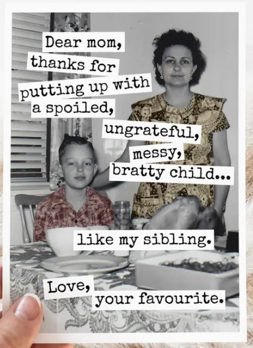 Raven's Rest Studio Mother's Day Card - Dear Mom, Thanks for putting up with a spoiled, ungrateful, messy bratty child... like my sibling. Love, your favourite.